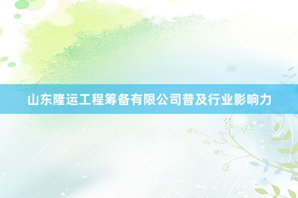 山东隆运工程筹备有限公司普及行业影响力