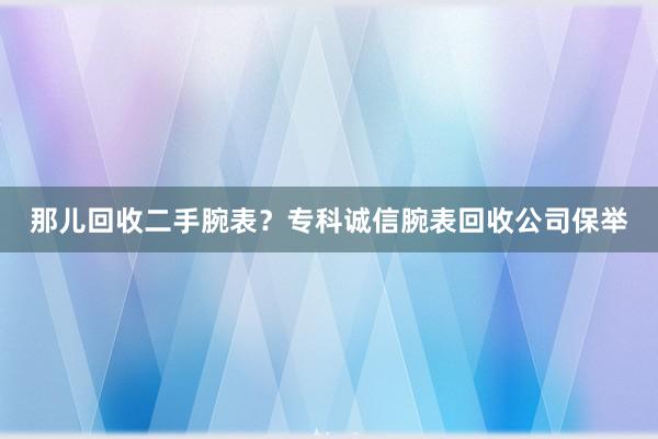 那儿回收二手腕表？专科诚信腕表回收公司保举